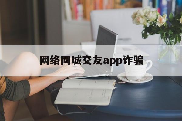 网络同城交友app诈骗(网络同城交友app诈骗套路)